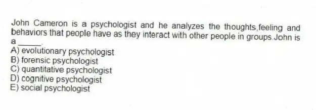 John Cameron is a psychologist and he analyzes the thoughts,feeling and behaviors that people have as they interact with other people in groups.John is a _____.
A) evolutionary psychologist
B) forensic psychologist
C) quantitative psychologist
D) cognitive psychologist
E) social psychologist