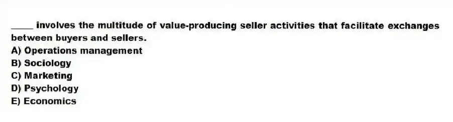 _____ involves the multitude of value-producing seller activities that facilitate exchanges between buyers and sellers.
A) Operations management
B) Sociology
C) Marketing
D) Psychology
E) Economics