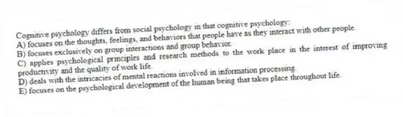 Cognitive psychology differs from social psychology in that cognitive psychology:
A) focuses on the thoughts, feelings, and behaviors that people have as they interact with other people.
B) focuses exclusively on group interactions and group behavior.
C) applies psychological principles and research methods to the work place in the interest of improving productivity and the quality of work life.
D) deals with the intricacies of mental reactions involved in information processing.
E) focuses on the psychological development of the human being that takes place throughout life.