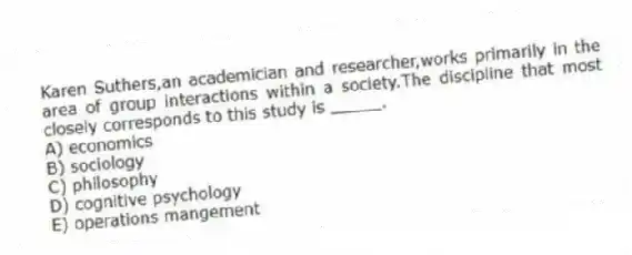 Karen Suthers,an academician and researcher,works primarily in the area of group interactions within a society.The discipline that most closely corresponds to this study is _____.
A) economics
B) sociology
C) philosophy
D) cognitive psychology
E) operations mangement
