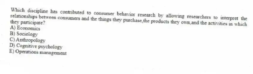 Which discipline has contributed to consumer behavior research by allowing researchers to interpret the relationships between consumers and the things they purchase,the products they own,and the activities in which they participate?
A) Economics
B) Sociology
C) Anthropology
D) Cognitive psychology
E) Operations management