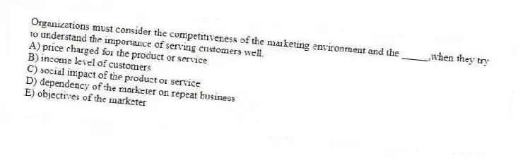 Organizations must consider the competitiveness of the marketing environment and the _____,when they try to understand the importance of serving customers well.
A) price charged for the product or service
B) income level of customers
C) social impact of the product or service
D) dependency of the marketer on repeat business
E) objectives of the marketer