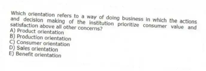 Which orientation refers to a way of doing business in which the actions and decision making of the institution prioritize consumer value and satisfaction above all other concerns?
A) Product orientation
B) Production orientation
C) Consumer orientation
D) Sales orientation
E) Benefit orientation