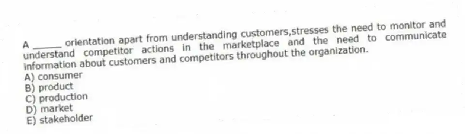 A _____ orientation apart from understanding customers,stresses the need to monitor and understand competitor actions in the marketplace and the need to communicate information about customers and competitors throughout the organization.
A) consumer
B) product
C) production
D) market
E) stakeholder
