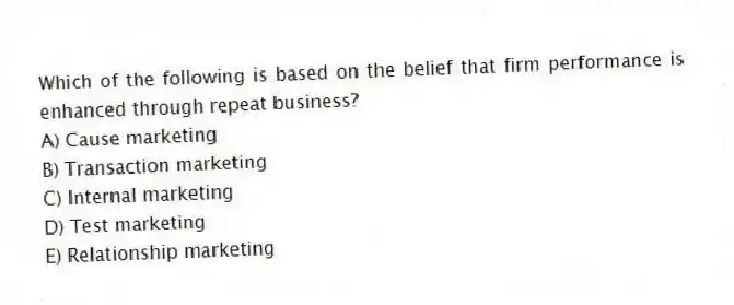 Which of the following is based on the belief that firm performance is enhanced through repeat business?
A) Cause marketing
B) Transaction marketing
C) Internal marketing
D) Test marketing
E) Relationship marketing
