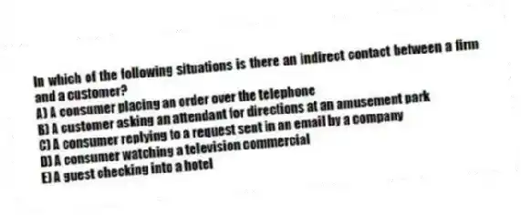In which of the following situations is there an indirect contact between a firm and a customer?
A) A consumer placing an order over the telephone
B) A customer asking an attendant for directions at an amusement park
C) A consumer replying to a request sent in an email by a company
D) A consumer watching a television commercial
E) A guest checking into a hotel
