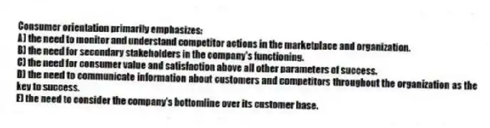 Consumer orientation primarily emphasizes:
A) the need to monitor and understand competitor actions in the marketplace and organization.
B) the need for secondary stakeholders in the company's functioning.
C) the need for consumer value and satisfaction above all other parameters of success.
D) the need to communicate information about customers and competitors throughout the organization as the key to success.
E) the need to consider the company's bottomline over its customer base.