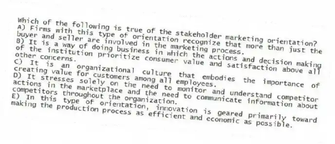 Which of the following is true of the stakeholder marketing orientation?
A) Firms with this type of orientation recognize that more than just the buyer and seller are involved in the marketing process.
B) It is a way of doing business in which the actions and decision making of the institution prioritize consumer value and satisfaction above all other concerns.
C) It is an organizational culture that embodies the importance of creating value for customers among all employees.
D) It stresses solely on the need to monitor and understand competitor actions in the marketplace and the need to communicate information about competitors throughout the organization.
E) In this type of orientation, innovation is geared primarily toward making the production process as efficient and economic as possible.