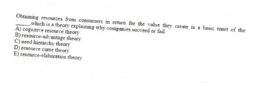 Obtaining resources from consumers in return for the value they create is a basic tenet of the _____,which is a theory explaining why companies succeed or fail.
A) cognitive resource theory
B) resource-advantage theory
C) need hierarchy theory
D) resource curse theory
E) resource-elaboration theory