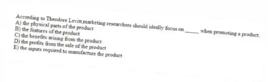 According to Theodore Levitt,marketing researchers should ideally focus on _____ when promoting a product.
A) the physical parts of the product
B) the features of the product
C) the benefits arising from the product
D) the profits from the sale of the product
E) the inputs required to manufacture the product