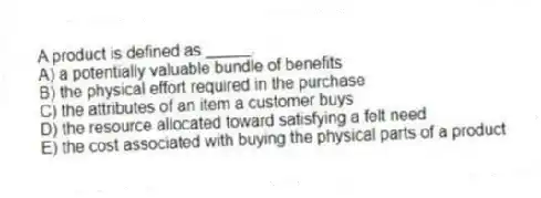 A product is defined as _____.
A) a potentially valuable bundle of benefits
B) the physical effort required in the purchase
C) the attributes of an item a customer buys
D) the resource allocated toward satisfying a felt need
E) the cost associated with buying the physical parts of a product