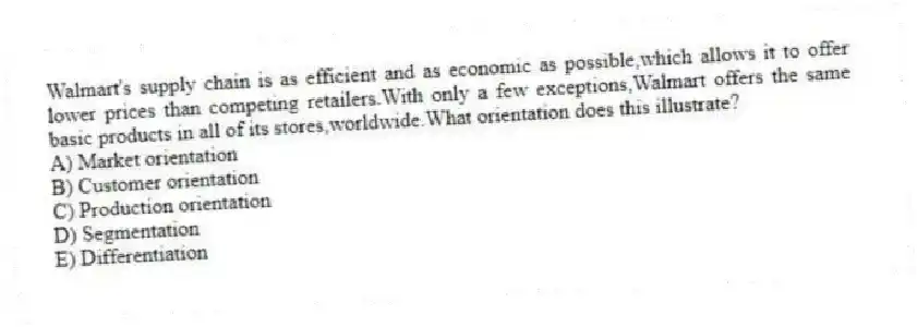 Walmart's supply chain is as efficient and as economic as possible,which allows it to offer lower prices than competing retailers.With only a few exceptions,Walmart offers the same basic products in all of its stores,worldwide.What orientation does this illustrate?
A) Market orientation
B) Customer orientation
C) Production orientation
D) Segmentation
E) Differentiation