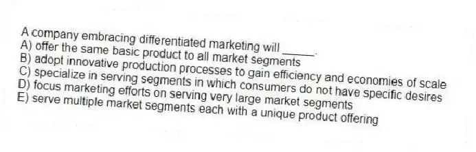 A company embracing differentiated marketing will _____.
A) offer the same basic product to all market segments
B) adopt innovative production processes to gain efficiency and economies of scale
C) specialize in serving segments in which consumers do not have specific desires
D) focus marketing efforts on serving very large market segments
E) serve multiple market segments each with a unique product offering