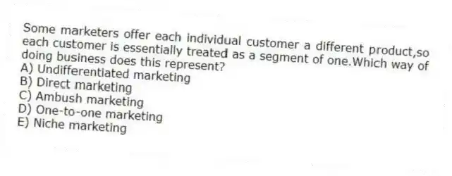 Some marketers offer each individual customer a different product,so each customer is essentially treated as a segment of one.Which way of doing business does this represent?
A) Undifferentiated marketing
B) Direct marketing
C) Ambush marketing
D) One-to-one marketing
E) Niche marketing