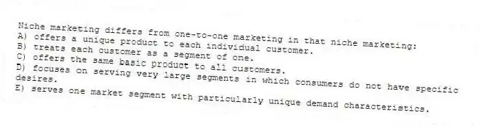 Niche marketing differs from one-to-one marketing in that niche marketing:
A) offers a unique product to each individual customer.
B) treats each customer as a segment of one.
C) offers the same basic product to all customers.
D) focuses on serving very large segments in which consumers do not have specific desires.
E) serves one market segment with particularly unique demand characteristics.