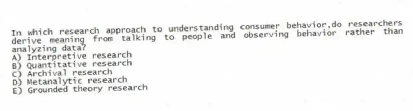 In which research approach to understanding consumer behavior,do researchers derive meaning from talking to people and observing behavior rather than analyzing data?
A) Interpretive research
B) Quantitative research
C) Archival research
D) Metanalytic research
E) Grounded theory research