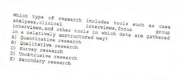 Which type of research includes tools such as case analyses,clinical interviews,focus group interviews,and other tools in which data are gathered in a relatively unstructured way?
A) Quantitative research
B) Qualitative research
C) Survey research
D) Unobtrusive research
E) Secondary research
