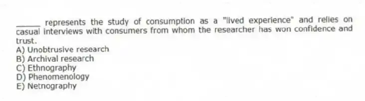 _____ represents the study of consumption as a "lived experience" and relies on casual interviews with consumers from whom the researcher has won confidence and trust.
A) Unobtrusive research
B) Archival research
C) Ethnography
D) Phenomenology
E) Netnography