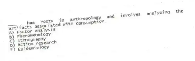 _____ has roots in anthropology and involves analyzing the artifacts associated with consumption.
A) Factor analysis
B) Phenomenology
C) Ethnography
D) Action research
E) Epidemiology