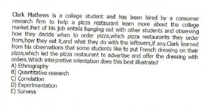 Clark Mathews is a college student and has been hired by a consumer research firm to help a pizza restaurant learn more about the college market.Part of his job entails hanging out with other students and observing how they decide when to order pizza,which pizza restaurants they order from,how they eat it,and what they do with the leftovers,if any.Clark learned from his observations that some students like to put French dressing on their pizza,which led the pizza restaurant to advertise and offer the dressing with orders.Which interpretive orientation does this best illustrate?
A) Ethnography
B) Quantitative research
C) Correlation
D) Experimentation
E) Surveys