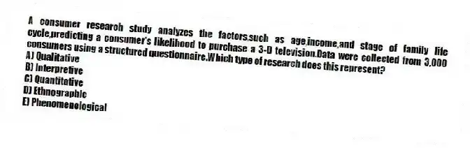 A consumer research study analyzes the factors,such as age,income,and stage of family life cycle,predicting a consumer's likelihood to purchase a 3-D television.Data were collected from 3,000 consumers using a structured questionnaire.Which type of research does this represent?
A) Qualitative
B) Interpretive
C) Quantitative
D) Ethnographic
E) Phenomenological