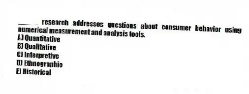 _____ research addresses questions about consumer behavior using numerical measurement and analysis tools.
A) Quantitative
B) Qualitative
C) Interpretive
D) Ethnographic
E) Historical