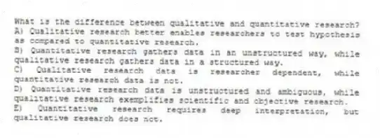 What is the difference between qualitative and quantitative research?
A) Qualitative research better enables researchers to test hypothesis as compared to quantitative research.
B) Quantitative research gathers data in an unstructured way, while qualitative research gathers data in a structured way.
C) Qualitative research data is researcher dependent, while quantitative research data is not.
D) Quantitative research data is unstructured and ambiguous, while qualitative research exemplifies scientific and objective research.
E) Quantitative research requires deep interpretation, but qualitative research does not.