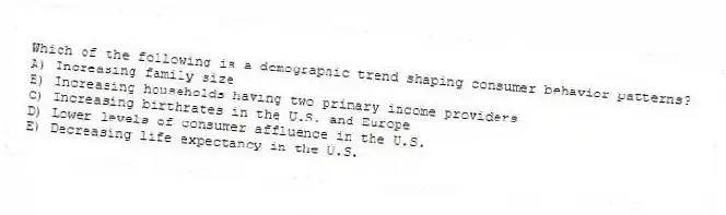 Which of the following is a demographic trend shaping consumer behavior patterns?
A) Increasing family size
B) Increasing households having two primary income providers
C) Increasing birthrates in the U.S. and Europe
D) Lower levels of consumer affluence in the U.S.
E) Decreasing life expectancy in the U.S.