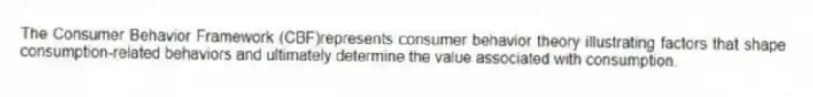 The Consumer Behavior Framework (CBF)represents consumer behavior theory illustrating factors that shape consumption-related behaviors and ultimately determine the value associated with consumption.