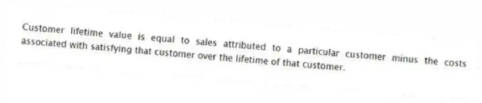Customer lifetime value is equal to sales attributed to a particular customer minus the costs associated with satisfying that customer over the lifetime of that customer.