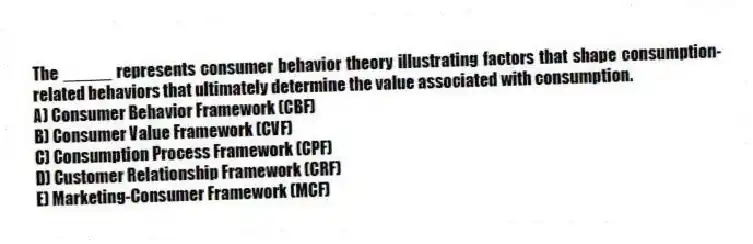 The _____ represents consumer behavior theory illustrating factors that shape consumption-related behaviors that ultimately determine the value associated with consumption.
A) Consumer Behavior Framework (CBF)
B) Consumer Value Framework (CVF)
C) Consumption Process Framework (CPF)
D) Customer Relationship Framework (CRF)
E) Marketing-Consumer Framework (MCF)