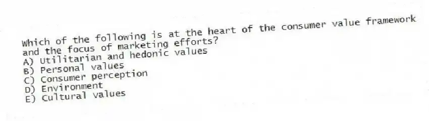 Which of the following is at the heart of the consumer value framework and the focus of marketing efforts?
A) Utilitarian and hedonic values
B) Personal values
C) Consumer perception
D) Environment
E) Cultural values