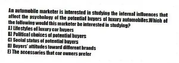 An automobile marketer is interested in studying the internal influences that affect the psychology of the potential buyers of luxury automobiles.Which of the following would this marketer be interested in studying?
A) Lifestyles of luxury car buyers
B) Political choices of potential buyers
C) Social status of potential buyers
D) Buyers' attitudes toward different brands
E) The accessories that car owners prefer