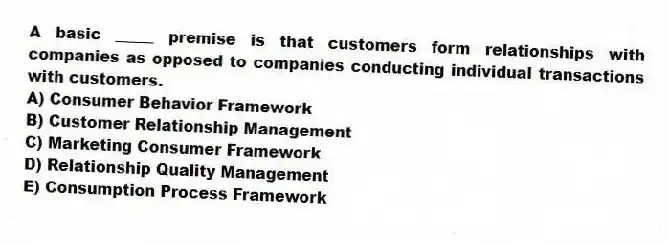 A basic _____ premise is that customers form relationships with companies as opposed to companies conducting individual transactions with customers.
A) Consumer Behavior Framework
B) Customer Relationship Management
C) Marketing Consumer Framework
D) Relationship Quality Management
E) Consumption Process Framework