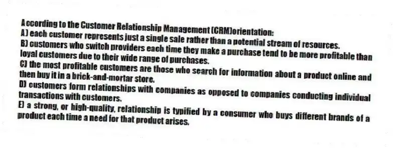 According to the Customer Relationship Management (CRM)orientation:
A) each customer represents just a single sale rather than a potential stream of resources.
B) customers who switch providers each time they make a purchase tend to be more profitable than loyal customers due to their wide range of purchases.
C) the most profitable customers are those who search for information about a product online and then buy it in a brick-and-mortar store.
D) customers form relationships with companies as opposed to companies conducting individual transactions with customers.
E) a strong, or high-quality, relationship is typified by a consumer who buys different brands of a product each time a need for that product arises.