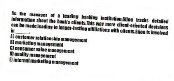 As the manager of a leading banking institution,Bijou tracks detailed information about the bank's clients.This way more client-oriented decisions can be made,leading to longer-lasting affiliations with clients.Bijou is involved in _____.
A) customer relationship management
B) marketing management
C) consumer value management
D) quality management
E) internal marketing management