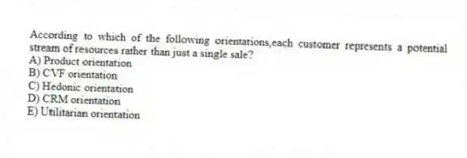 According to which of the following orientations,each customer represents a potential stream of resources rather than just a single sale?
A) Product orientation
B) CVF orientation
C) Hedonic orientation
D) CRM orientation
E) Utilitarian orientation