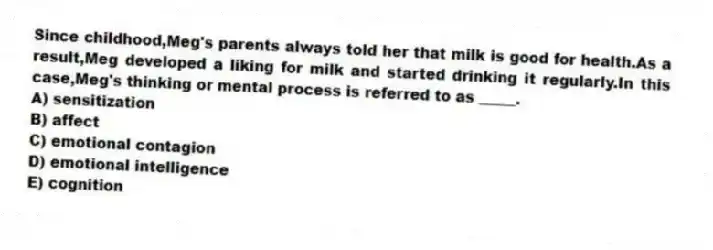 Since childhood,Meg's parents always told her that milk is good for health.As a result,Meg developed a liking for milk and started drinking it regularly.In this case,Meg's thinking or mental process is referred to as _____.
A) sensitization
B) affect
C) emotional contagion
D) emotional intelligence
E) cognition