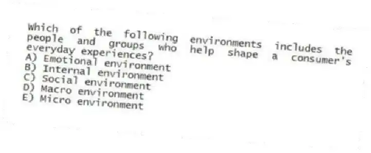 Which of the following environments includes the people and groups who help shape a consumer's everyday experiences?
A) Emotional environment
B) Internal environment
C) Social environment
D) Macro environment
E) Micro environment