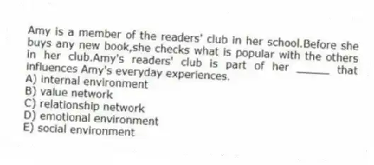 Amy is a member of the readers' club in her school.Before she buys any new book,she checks what is popular with the others in her club.Amy's readers' club is part of her _____ that influences Amy's everyday experiences.
A) internal environment
B) value network
C) relationship network
D) emotional environment
E) social environment