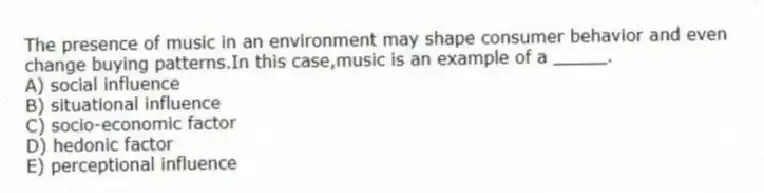 The presence of music in an environment may shape consumer behavior and even change buying patterns.In this case,music is an example of a _____.
A) social influence
B) situational influence
C) socio-economic factor
D) hedonic factor
E) perceptional influence