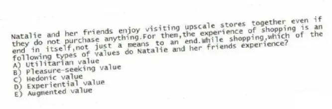 Natalie and her friends enjoy visiting upscale stores together even if they do not purchase anything.For them,the experience of shopping is an end in itself,not just a means to an end.While shopping,which of the following types of values do Natalie and her friends experience?
A) Utilitarian value
B) Pleasure-seeking value
C) Hedonic value
D) Experiential value
E) Augmented value
