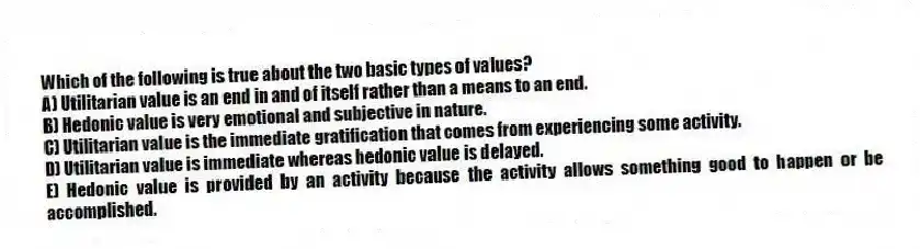 Which of the following is true about the two basic types of values?
A) Utilitarian value is an end in and of itself rather than a means to an end.
B) Hedonic value is very emotional and subjective in nature.
C) Utilitarian value is the immediate gratification that comes from experiencing some activity.
D) Utilitarian value is immediate whereas hedonic value is delayed.
E) Hedonic value is provided by an activity because the activity allows something good to happen or be accomplished.