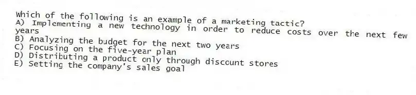 Which of the following is an example of a marketing tactic?
A) Implementing a new technology in order to reduce costs over the next few years
B) Analyzing the budget for the next two years
C) Focusing on the five-year plan
D) Distributing a product only through discount stores
E) Setting the company's sales goal