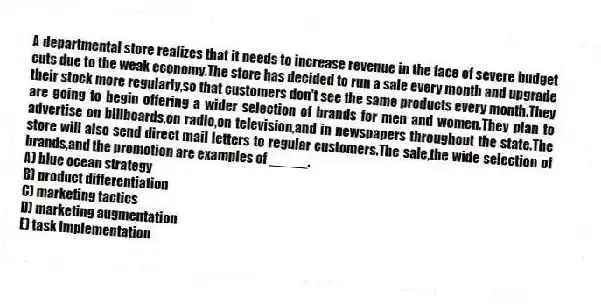 A departmental store realizes that it needs to increase revenue in the face of severe budget cuts due to the weak economy.The store has decided to run a sale every month and upgrade their stock more regularly,so that customers don't see the same products every month.They are going to begin offering a wider selection of brands for men and women.They plan to advertise on billboards,on radio,on television,and in newspapers throughout the state.The store will also send direct mail letters to regular customers.The sale,the wide selection of brands,and the promotion are examples of _____.
A) blue ocean strategy
B) product differentiation
C) marketing tactics
D) marketing augmentation
E) task implementation