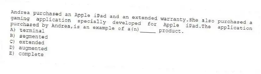 Andrea purchased an Apple iPad and an extended warranty.She also purchased a gaming application specially developed for Apple iPad.The application purchased by Andrea,is an example of a(n)_____ product.
A) terminal
B) segmented
C) extended
D) augmented
E) complete