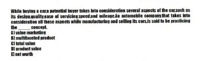 While buying a car,a potential buyer takes into consideration several aspects of the car,such as its design,quality,ease of servicing,speed,and mileage.An automobile company,that takes into consideration all these aspects while manufacturing and selling its cars,is said to be practicing the _____ concept.
A) value marketing
B) multifaceted product
C) total value
D) product value
E) net worth