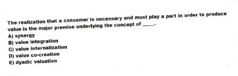 The realization that a consumer is necessary and must play a part in order to produce value is the major premise underlying the concept of _____.
A) synergy
B) value integration
C) value internalization
D) value co-creation
E) dyadic valuation