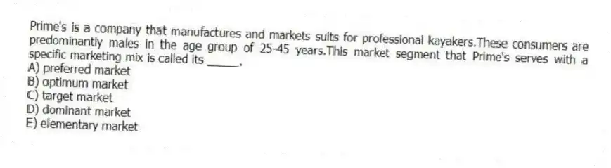 Prime's is a company that manufactures and markets suits for professional kayakers.These consumers are predominantly males in the age group of 25-45 years.This market segment that Prime's serves with a specific marketing mix is called its _____.
A) preferred market
B) optimum market
C) target market
D) dominant market
E) elementary market