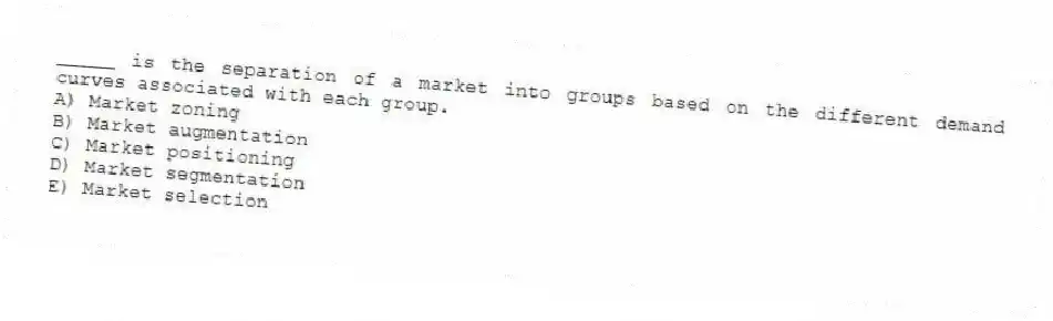 _____ is the separation of a market into groups based on the different demand curves associated with each group.
A) Market zoning
B) Market augmentation
C) Market positioning
D) Market segmentation
E) Market selection